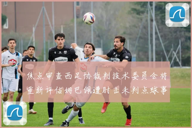 焦点审查西足协裁判技术委员会将重新评估姆巴佩遭肘击未判点球事件